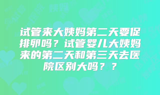 试管来大姨妈第二天要促排卵吗？试管婴儿大姨妈来的第二天和第三天去医院区别大吗？？