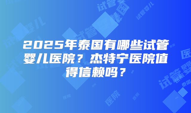 2025年泰国有哪些试管婴儿医院？杰特宁医院值得信赖吗？