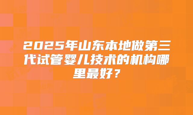 2025年山东本地做第三代试管婴儿技术的机构哪里最好？