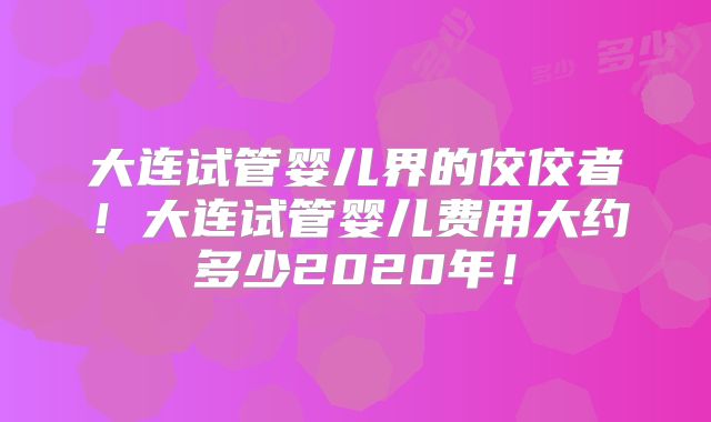 大连试管婴儿界的佼佼者！大连试管婴儿费用大约多少2020年！