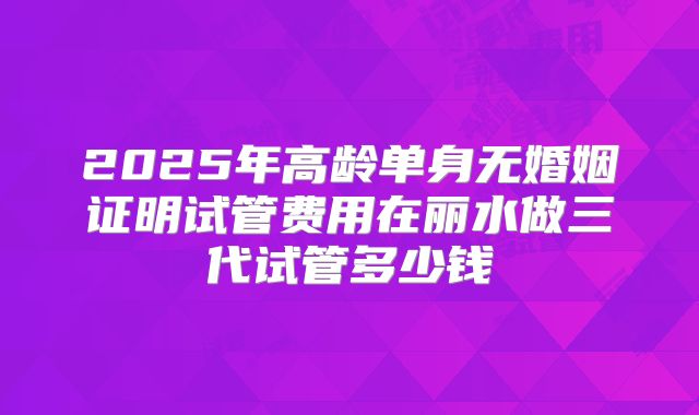 2025年高龄单身无婚姻证明试管费用在丽水做三代试管多少钱