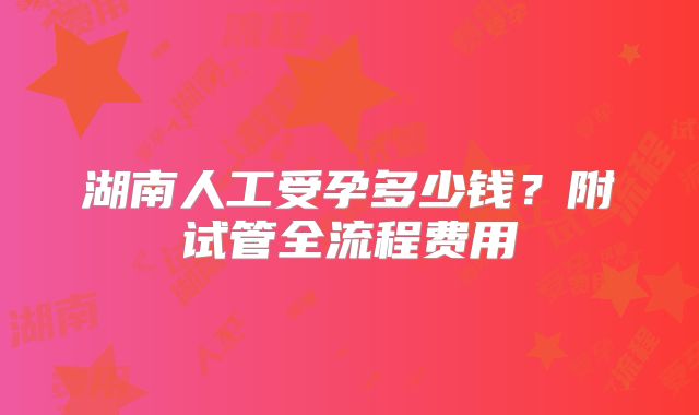 湖南人工受孕多少钱？附试管全流程费用