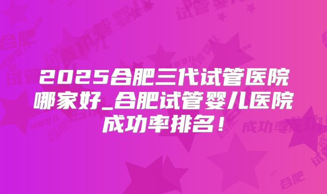 2025合肥三代试管医院哪家好_合肥试管婴儿医院成功率排名!