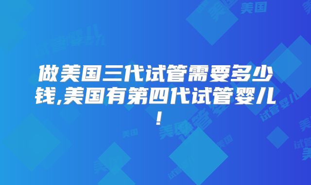 做美国三代试管需要多少钱,美国有第四代试管婴儿！