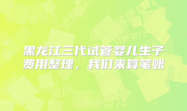 黑龙江三代试管婴儿生子费用整理，我们来算笔账