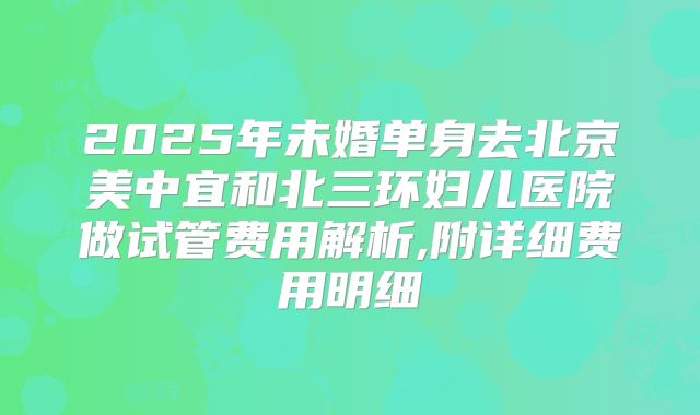 2025年未婚单身去北京美中宜和北三环妇儿医院做试管费用解析,附详细费用明细