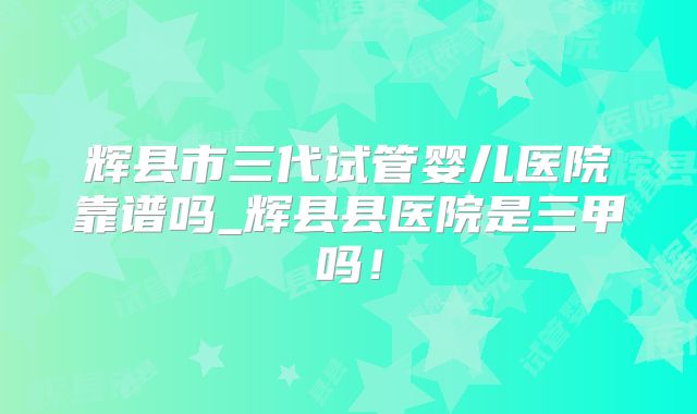 辉县市三代试管婴儿医院靠谱吗_辉县县医院是三甲吗!
