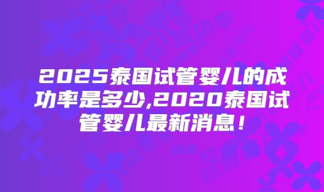 2025泰国试管婴儿的成功率是多少,2020泰国试管婴儿最新消息！