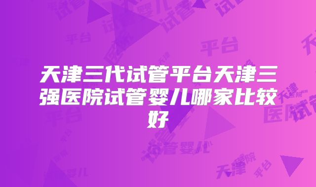 天津三代试管平台天津三强医院试管婴儿哪家比较好