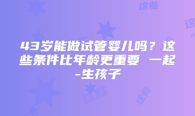 43岁能做试管婴儿吗?这些条件比年龄更重要 一起-生孩子