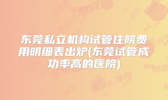 东莞私立机构试管住院费用明细表出炉(东莞试管成功率高的医院)