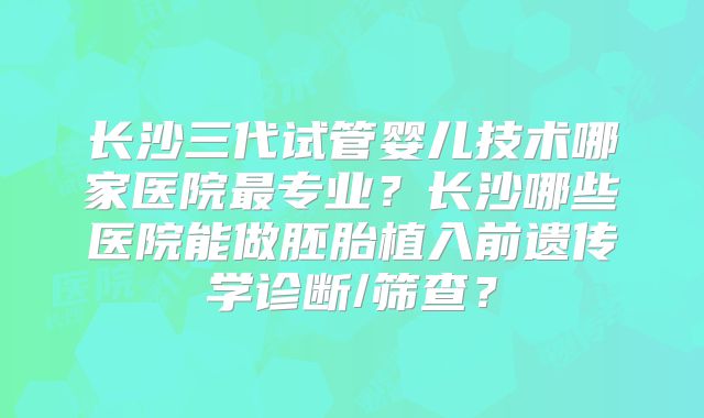 长沙三代试管婴儿技术哪家医院最专业？长沙哪些医院能做胚胎植入前遗传学诊断/筛查？