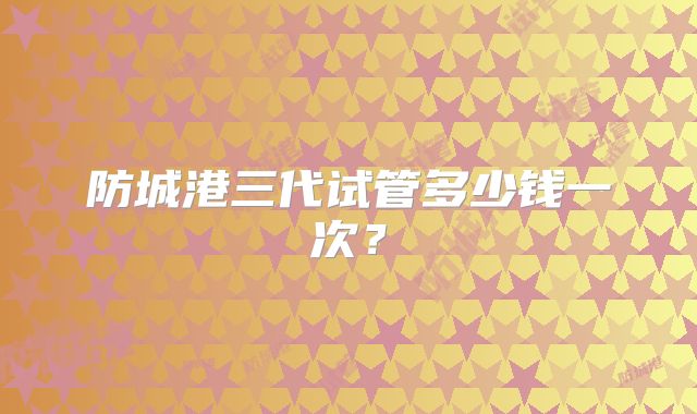 防城港三代试管多少钱一次？
