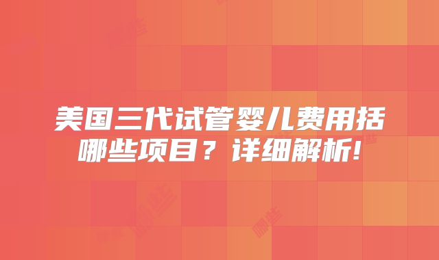 美国三代试管婴儿费用括哪些项目？详细解析!