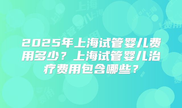 2025年上海试管婴儿费用多少？上海试管婴儿治疗费用包含哪些？
