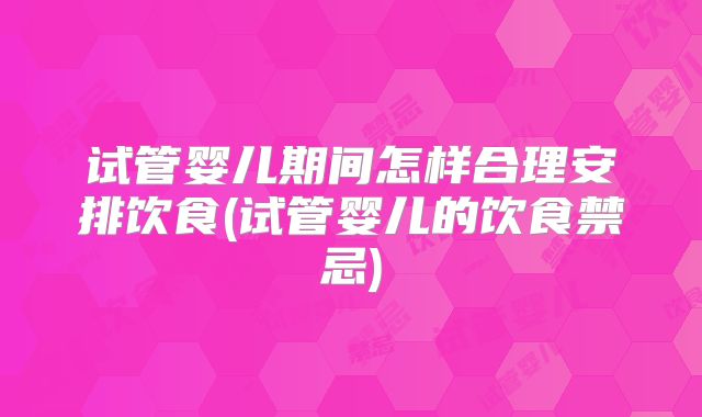 试管婴儿期间怎样合理安排饮食(试管婴儿的饮食禁忌)