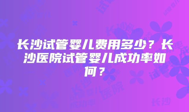 长沙试管婴儿费用多少？长沙医院试管婴儿成功率如何？