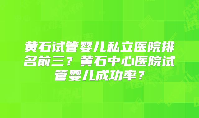 黄石试管婴儿私立医院排名前三?黄石中心医院试管婴儿成功率?