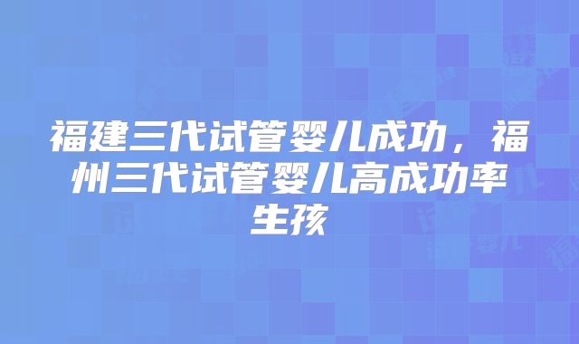 福建三代试管婴儿成功，福州三代试管婴儿高成功率生孩