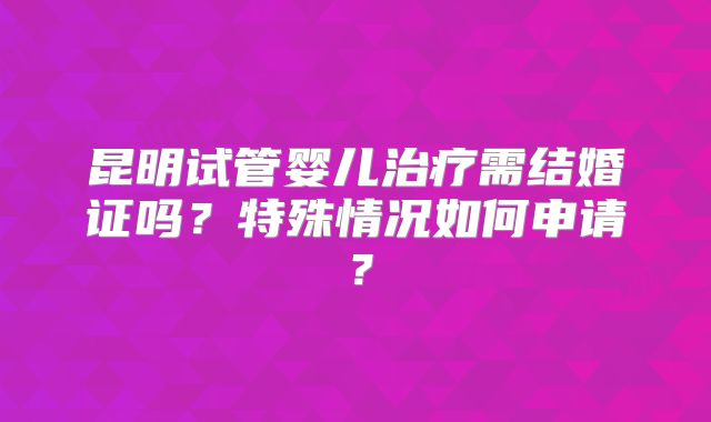 昆明试管婴儿治疗需结婚证吗？特殊情况如何申请？