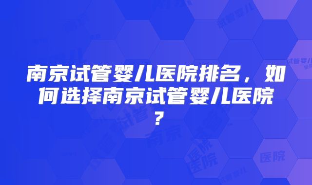 南京试管婴儿医院排名，如何选择南京试管婴儿医院？