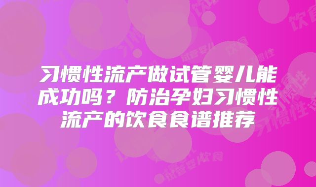 习惯性流产做试管婴儿能成功吗？防治孕妇习惯性流产的饮食食谱推荐