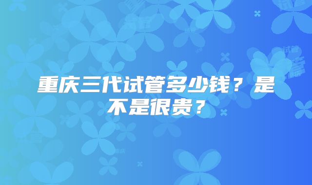 重庆三代试管多少钱?是不是很贵?