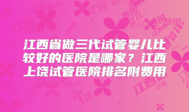 江西省做三代试管婴儿比较好的医院是哪家？江西上饶试管医院排名附费用