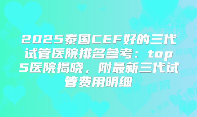 2025泰国CEF好的三代试管医院排名参考：top5医院揭晓，附最新三代试管费用明细