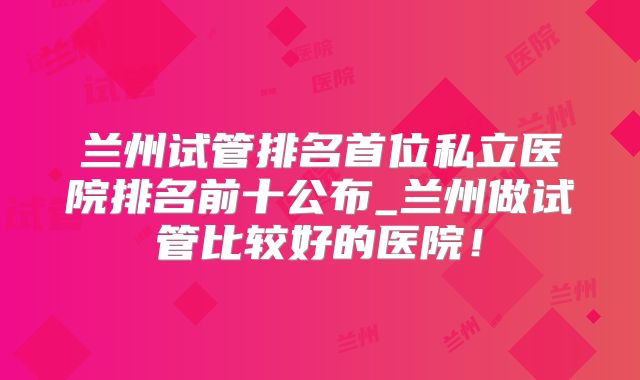 兰州试管排名首位私立医院排名前十公布_兰州做试管比较好的医院！