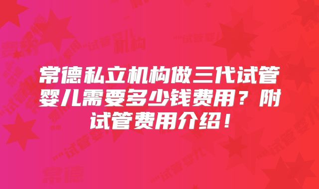 常德私立机构做三代试管婴儿需要多少钱费用？附试管费用介绍！