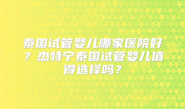 泰国试管婴儿哪家医院好？杰特宁泰国试管婴儿值得选择吗？