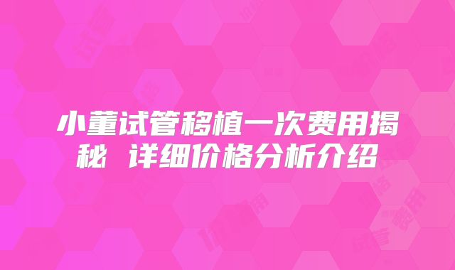 小董试管移植一次费用揭秘 详细价格分析介绍