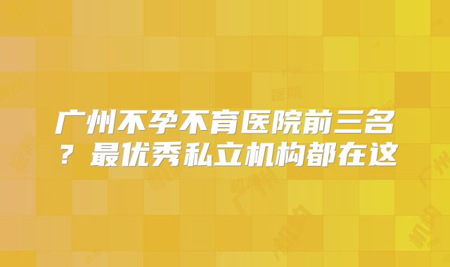 广州不孕不育医院前三名?最优秀私立机构都在这
