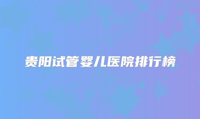 贵阳试管婴儿医院排行榜