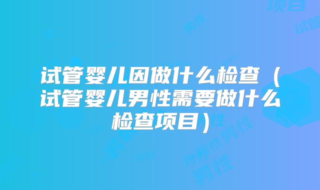 试管婴儿因做什么检查(试管婴儿男性需要做什么检查项目)
