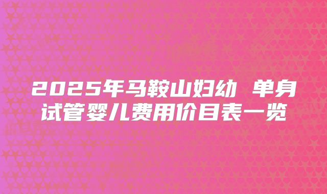 2025年马鞍山妇幼 单身试管婴儿费用价目表一览