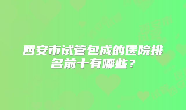 西安市试管包成的医院排名前十有哪些？