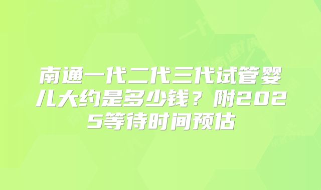 南通一代二代三代试管婴儿大约是多少钱？附2025等待时间预估