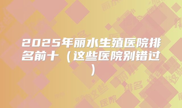 2025年丽水生殖医院排名前十（这些医院别错过）
