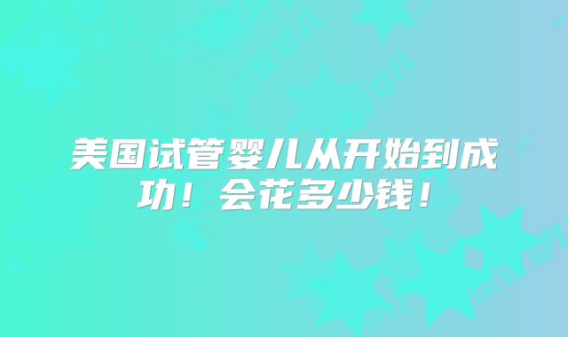 美国试管婴儿从开始到成功!会花多少钱!