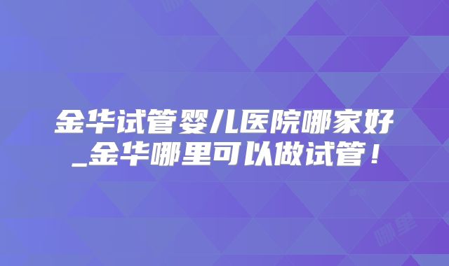 金华试管婴儿医院哪家好_金华哪里可以做试管！