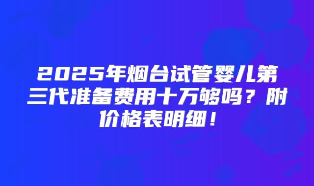 2025年烟台试管婴儿第三代准备费用十万够吗？附价格表明细！