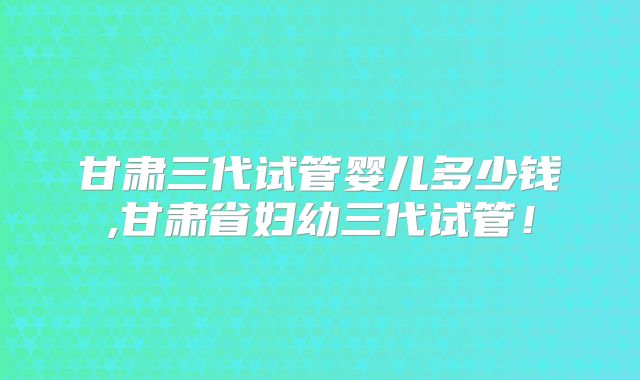 甘肃三代试管婴儿多少钱,甘肃省妇幼三代试管！