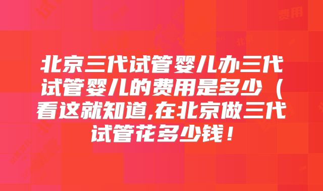 北京三代试管婴儿办三代试管婴儿的费用是多少(看这就知道,在北京做三代试管花多少钱!