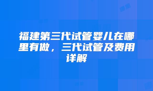 福建第三代试管婴儿在哪里有做，三代试管及费用详解