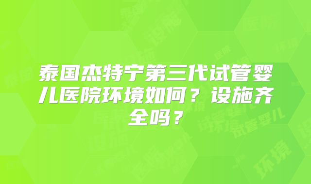 泰国杰特宁第三代试管婴儿医院环境如何？设施齐全吗？