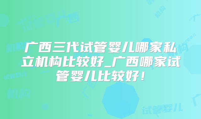 广西三代试管婴儿哪家私立机构比较好_广西哪家试管婴儿比较好！
