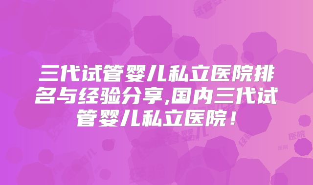 三代试管婴儿私立医院排名与经验分享,国内三代试管婴儿私立医院！