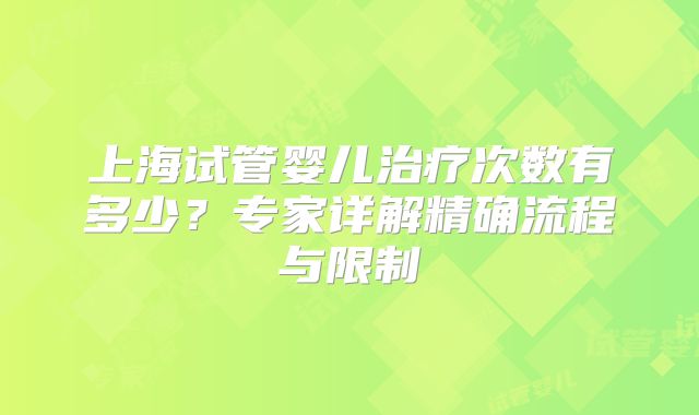 上海试管婴儿治疗次数有多少?专家详解精确流程与限制